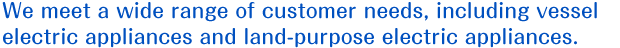 We meet a wide range of customer needs, including vessel electric appliances and land-purpose electric appliances.